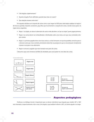 202
ƒƒ E de ângulos suplementares?
ƒƒ Quantos ângulos ficam definidos quando duas retas se cruzam?
ƒƒ Que relações existem entre eles?
Em seguida, distribua um conjunto de cartas como o que segue no DVD para cada dupla, explique as regras e
dê início às partidas. Quando concluírem, peça-lhes que incrementem o conjunto de cartas, criando novos pares. As
regras são as seguintes:
ƒƒ Regra 1: na dupla, um aluno é adversário do outro e eles decidem, no“par ou ímpar”, quem jogará primeiro.
ƒƒ Regra 2: as cartas devem ser embaralhadas e distribuídas sobre uma mesa, sem que seus conteúdos este-
jam visíveis.
ƒƒ Regra 3: o primeiro jogador deve virar duas cartas e, se elas formarem um par de paralelas, tomá-las para si
e desvirar outro par. Caso contrário, ele deverá colocá-las na posição em que se encontravam inicialmente
e passar a vez para o seu adversário.
ƒƒ Regra 4: vencerá o jogador que tiver tomado mais pares de cartas.
Colocamos aqui uma miniatura da folha de atividades para você poder ter uma ideia das cartas.
	
Aspectos pedagógicos
Professor, no diálogo inicial, é importante que os alunos relembrem que ângulos que medem 90° e 180º
são chamados, respectivamente, reto e raso. Um ângulo, cuja medida é inferior a 90º, se chama agudo e os ângu-
 