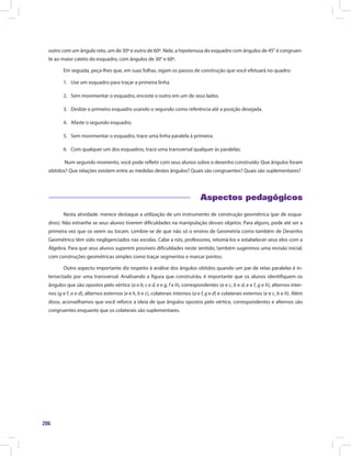 206
outro com um ângulo reto, um de 30º e outro de 60º. Nele, a hipotenusa do esquadro com ângulos de 45° é congruen-
te ao maior cateto do esquadro, com ângulos de 30° e 60º.
Em seguida, peça-lhes que, em suas folhas, sigam os passos de construção que você efetuará no quadro:
1.	 Use um esquadro para traçar a primeira linha.
2.	 Sem movimentar o esquadro, encoste o outro em um de seus lados.
3.	 Deslize o primeiro esquadro usando o segundo como referência até a posição desejada.
4.	 Afaste o segundo esquadro.
5.	 Sem movimentar o esquadro, trace uma linha paralela à primeira.
6.	 Com qualquer um dos esquadros, trace uma transversal qualquer às paralelas.
Num segundo momento, você pode refletir com seus alunos sobre o desenho construído: Que ângulos foram
obtidos? Que relações existem entre as medidas destes ângulos? Quais são congruentes? Quais são suplementares?
Aspectos pedagógicos
Nesta atividade. merece destaque a utilização de um instrumento de construção geométrica (par de esqua-
dros). Não estranhe se seus alunos tiverem dificuldades na manipulação desses objetos. Para alguns, pode até ser a
primeira vez que os veem ou tocam. Lembre-se de que não só o ensino de Geometria como também de Desenho
Geométrico têm sido negligenciados nas escolas. Cabe a nós, professores, retomá-los e estabelecer seus elos com a
Álgebra. Para que seus alunos superem possíveis dificuldades neste sentido, também sugerimos uma revisão inicial,
com construções geométricas simples como traçar segmentos e marcar pontos.
Outro aspecto importante diz respeito à análise dos ângulos obtidos quando um par de retas paralelas é in-
tersectado por uma transversal. Analisando a figura que construirão, é importante que os alunos identifiquem os
ângulos que são opostos pelo vértice (a e b, c e d, e e g, f e h), correspondentes (a e c, b e d, e e f, g e h), alternos inter-
nos (g e f, a e d), alternos externos (e e h, b e c), colaterais internos (a e f, g e d) e colaterais externos (e e c, b e h). Além
disso, aconselhamos que você reforce a ideia de que ângulos opostos pelo vértice, correspondentes e alternos são
congruentes enquanto que os colaterais são suplementares.
 