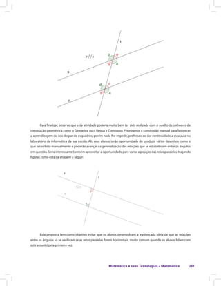Matemática e suas Tecnologias · Matemática 207
Para finalizar, observe que esta atividade poderia muito bem ter sido realizada com o auxílio de softwares de
construção geométrica como o Geogebra ou o Régua e Compasso. Priorizamos a construção manual para favorecer
a aprendizagem do uso do par de esquadros, porém nada lhe impede, professor, de dar continuidade a esta aula no
laboratório de informática da sua escola. Ali, seus alunos terão oportunidade de produzir vários desenhos como o
que terão feito manualmente e poderão avançar na generalização das relações que se estabelecem entre os ângulos
em questão. Seria interessante também aproveitar a oportunidade para variar a posição das retas paralelas, traçando
figuras como esta da imagem a seguir:
Esta proposta tem como objetivo evitar que os alunos desenvolvam a equivocada ideia de que as relações
entre os ângulos só se verificam se as retas paralelas forem horizontais, muito comum quando os alunos lidam com
este assunto pela primeira vez.
 