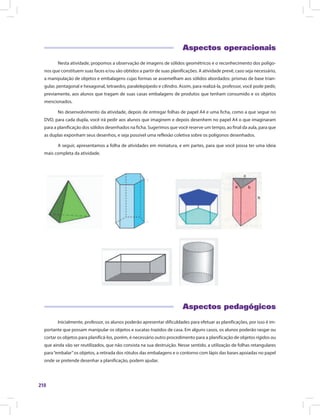 210
Aspectos operacionais
Nesta atividade, propomos a observação de imagens de sólidos geométricos e o reconhecimento dos polígo-
nos que constituem suas faces e/ou são obtidos a partir de suas planificações. A atividade prevê, caso seja necessário,
a manipulação de objetos e embalagens cujas formas se assemelham aos sólidos abordados: prismas de base trian-
gular, pentagonal e hexagonal, tetraedro, paralelepípedo e cilindro. Assim, para realizá-la, professor, você pode pedir,
previamente, aos alunos que tragam de suas casas embalagens de produtos que tenham consumido e os objetos
mencionados.
No desenvolvimento da atividade, depois de entregar folhas de papel A4 e uma ficha, como a que segue no
DVD, para cada dupla, você irá pedir aos alunos que imaginem e depois desenhem no papel A4 o que imaginaram
para a planificação dos sólidos desenhados na ficha. Sugerimos que você reserve um tempo, ao final da aula, para que
as duplas exponham seus desenhos, e seja possível uma reflexão coletiva sobre os polígonos desenhados.
A seguir, apresentamos a folha de atividades em miniatura, e em partes, para que você possa ter uma ideia
mais completa da atividade.
	
Aspectos pedagógicos
Inicialmente, professor, os alunos poderão apresentar dificuldades para efetuar as planificações, por isso é im-
portante que possam manipular os objetos e sucatas trazidos de casa. Em alguns casos, os alunos poderão rasgar ou
cortar os objetos para planificá-los, porém, é necessário outro procedimento para a planificação de objetos rígidos ou
que ainda vão ser reutilizados, que não consista na sua destruição. Nesse sentido, a utilização de folhas retangulares
para“embalar”os objetos, a retirada dos rótulos das embalagens e o contorno com lápis das bases apoiadas no papel
onde se pretende desenhar a planificação, podem ajudar.
 
