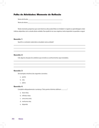 Anexo212
Folha de Atividades: Momento de Reflexão
Nome da Escola: ______________________________________________
Nome do aluno:_____________________________________________
Neste momento, propomos que você retome as discussões feitas na Unidade 5 e registre as aprendizagens mate-
máticas adquiridas com o estudo desta unidade. Para ajudá-lo nos seus registros, tente responder às questões a seguir:
Questão 1
Qual foi o conteúdo matemático estudado nesta unidade?
Questão 2
Cite alguma situação do cotidiano que envolve os conhecimentos aqui estudados.
Questão 3
Dê exemplos intuitivos dos seguintes conceitos:
a.	 ponto
b.	 reta
c.	 plano
Questão 4
Complete adequadamente a sentença:“Dois pontos distintos definem ...................”
a.	 duas retas;
b.	 infinitas retas;
c.	 uma única reta;
d.	 nenhuma reta;
e.	 depende.
 