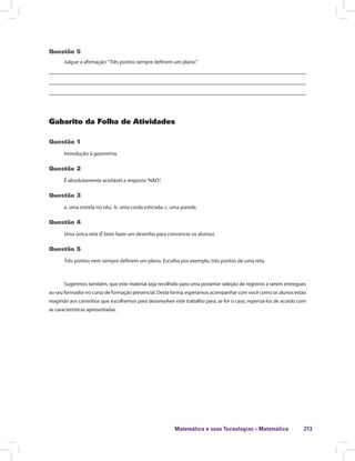 Matemática e suas Tecnologias · Matemática 213
Questão 5
Julgue a afirmação:“Três pontos sempre definem um plano.”
Gabarito da Folha de Atividades
Questão 1
Introdução à geometria.
Questão 2
É absolutamente aceitável a resposta“NÃO”.
Questão 3
a. uma estrela no céu; b. uma corda esticada; c. uma parede.
Questão 4
Uma única reta (É bom fazer um desenho para convencer os alunos).
Questão 5
Três pontos nem sempre definem um plano. Escolha por exemplo, três pontos de uma reta.
Sugerimos também, que este material seja recolhido para uma posterior seleção de registros a serem entregues
ao seu formador no curso de formação presencial. Desta forma, esperamos acompanhar com você como os alunos estão
reagindo aos caminhos que escolhemos para desenvolver este trabalho para, se for o caso, repensá-los de acordo com
as características apresentadas.
 