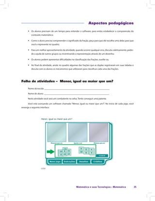 Matemática e suas Tecnologias · Matemática 25
Aspectos pedagógicos
ƒƒ Os alunos precisam de um tempo para entender o software, para então estabelecer a compreensão do
conteúdo matemático;
ƒƒ Como o aluno precisa compreender o significado da fração, peça para que ele escolha uma delas para que
você a represente no quadro;
ƒƒ Para um melhor aproveitamento da atividade, quando ocorrer qualquer erro, discuta coletivamente, pedin-
do a ajuda de outros grupos ou incentivando a representação através de um desenho;
ƒƒ Os alunos podem apresentar dificuldades na classificação das frações, auxilie-os;
ƒƒ Ao final da atividade, anote no quadro algumas das frações que as duplas registraram em suas tabelas e
discuta com os alunos os mecanismos que utilizaram para classificar cada uma das frações.
Folha de atividades – Menor, igual ou maior que um?
Nome da escola: ________________________________________________________
Nome do aluno: ________________________________________________________
Nesta atividade você será um combatente na selva. Tente conseguir uma patente.
Você está acessando um software chamado “Menor, igual ou maior que um?”. No início de cada jogo, você
enxerga a seguinte interface:
 