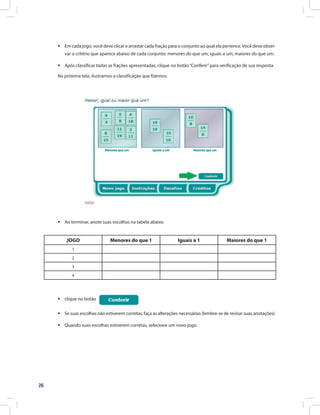 26
ƒƒ Em cada jogo, você deve clicar e arrastar cada fração para o conjunto ao qual ela pertence.Você deve obser-
var o critério que aparece abaixo de cada conjunto: menores do que um; iguais a um; maiores do que um.
ƒƒ Após classificar todas as frações apresentadas, clique no botão“Conferir”para verificação de sua resposta.
Na próxima tela, ilustramos a classificação que fizemos:
ƒƒ Ao terminar, anote suas escolhas na tabela abaixo
JOGO Menores do que 1 Iguais a 1 Maiores do que 1
1
2
3
4
ƒƒ clique no botão
ƒƒ Se suas escolhas não estiverem corretas, faça as alterações necessárias (lembre-se de revisar suas anotações).
ƒƒ Quando suas escolhas estiverem corretas, selecione um novo jogo.
 
