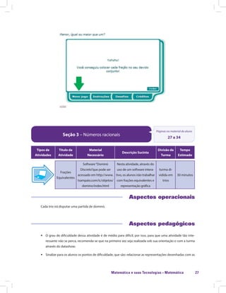 Matemática e suas Tecnologias · Matemática 27
Seção 3 – Números racionais
Páginas no material do aluno
27 a 34
Tipos de
Atividades
Título da
Atividade
Material
Necessário
Descrição Sucinta
Divisão da
Turma
Tempo
Estimado
Frações
Equivalentes
Software“Dominó
Discreto”que pode ser
acessado em http://www.
tsampaio.com/ic/objetos/
domino/index.html
Nesta atividade, através do
uso de um software intera-
tivo, os alunos irão trabalhar
com frações equivalentes e
representação gráfica
turma di-
vidida em
trios
30 minutos
Aspectos operacionais
Cada trio irá disputar uma partida de dominó.
Aspectos pedagógicos
ƒƒ O grau de dificuldade dessa atividade é de médio para difícil, por isso, para que uma atividade tão inte-
ressante não se perca, recomenda-se que na primeira vez seja realizada sob sua orientação e com a turma
através do datashow;
ƒƒ Sinalize para os alunos os pontos de dificuldade, que são: relacionar as representações desenhadas com as
 