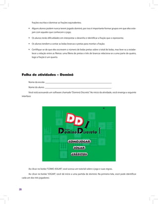 28
frações escritas e dominar as frações equivalentes;
ƒƒ Alguns alunos podem nunca terem jogado dominó, por isso é importante formar grupos em que eles este-
jam com aqueles que conhecem o jogo;
ƒƒ Os alunos terão dificuldades em interpretar o desenho e identificar a fração que o representa;
ƒƒ Os alunos tendem a contar as bolas brancas e pretas para montar a fração;
ƒƒ Certifique-se de que eles escrevem o número de bolas pretas sobre o total de bolas, mas leve-os a estabe-
lecer a relação entre as fileiras: uma fileira de pretas e três de brancas relaciona-se a uma parte de quatro,
logo a fração é um quarto.
Folha de atividades – Dominó
Nome da escola: ________________________________________________________
Nome do aluno: ________________________________________________________
Você está acessando um software chamado“Dominó Discreto”. No início da atividade, você enxerga a seguinte
interface:
Ao clicar no botão“COMO JOGAR”, você acessa um tutorial sobre o jogo e suas regras.
Ao clicar no botão “JOGAR”, você dá início a uma partida de dominó. Na primeira tela, você pode identificar
cada um dos três jogadores:
 