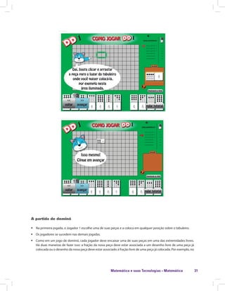 Matemática e suas Tecnologias · Matemática 31
A partida de dominó
ƒƒ Na primeira jogada, o Jogador 1 escolhe uma de suas peças e a coloca em qualquer posição sobre o tabuleiro.
ƒƒ Os jogadores se sucedem nas demais jogadas.
ƒƒ Como em um jogo de dominó, cada jogador deve encaixar uma de suas peças em uma das extremidades livres.
Há duas maneiras de fazer isso: a fração da nova peça deve estar associada a um desenho livre de uma peça já
colocada ou o desenho da nova peça deve estar associado à fração livre de uma peça já colocada. Por exemplo, no
 