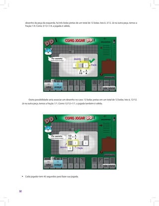 32
desenho da peça da esquerda, há três bolas pretas de um total de 12 bolas. Isto é, 3/12. Já na outra peça, temos a
fração 1/4. Como 3/12=1/4, a jogada é válida.
Outra possibilidade seria associar um desenho no caso: 12 bolas pretas em um total de 12 bolas. Isto é, 12/12.
Já na outra peça, temos a fração 1/1. Como 12/12=1/1, a jogada também é válida.
ƒƒ Cada jogador tem 45 segundos para fazer sua jogada.
 