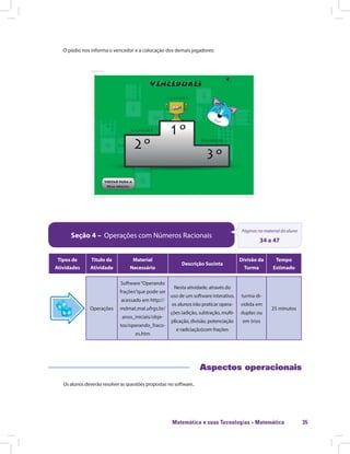 Matemática e suas Tecnologias · Matemática 35
O pódio nos informa o vencedor e a colocação dos demais jogadores:
Seção 4 – Operações com Números Racionais
Páginas no material do aluno
34 a 47
Tipos de
Atividades
Título da
Atividade
Material
Necessário
Descrição Sucinta
Divisão da
Turma
Tempo
Estimado
Operações
Software“Operando
frações”que pode ser
acessado em http://
mdmat.mat.ufrgs.br/
anos_iniciais/obje-
tos/operando_fraco-
es.htm
Nesta atividade, através do
uso de um software interativo,
os alunos irão praticar opera-
ções (adição, subtração, multi-
plicação, divisão, potenciação
e radiciação)com frações
turma di-
vidida em
duplas ou
em trios
25 minutos
Aspectos operacionais
Os alunos deverão resolver as questões propostas no software..
 