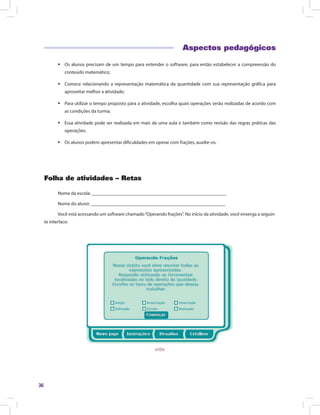 36
Aspectos pedagógicos
ƒƒ Os alunos precisam de um tempo para entender o software, para então estabelecer a compreensão do
conteúdo matemático;
ƒƒ Comece relacionando a representação matemática da quantidade com sua representação gráfica para
aproveitar melhor a atividade;
ƒƒ Para utilizar o tempo proposto para a atividade, escolha quais operações serão realizadas de acordo com
as condições da turma;
ƒƒ Essa atividade pode ser realizada em mais de uma aula e também como revisão das regras práticas das
operações.
ƒƒ Os alunos podem apresentar dificuldades em operar com frações, auxilie-os.
Folha de atividades – Retas
Nome da escola: ________________________________________________________
Nome do aluno: ________________________________________________________
Você está acessando um software chamado“Operando frações”. No início da atividade, você enxerga a seguin-
te interface:
 