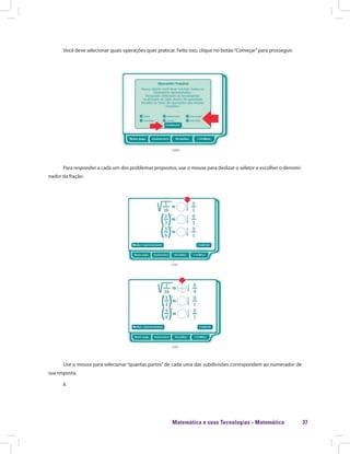 Matemática e suas Tecnologias · Matemática 37
Você deve selecionar quais operações quer praticar. Feito isso, clique no botão“Começar”para prosseguir.
Para responder a cada um dos problemas propostos, use o mouse para deslizar o seletor e escolher o denomi-
nador da fração.
Use o mouse para selecionar “quantas partes” de cada uma das subdivisões correspondem ao numerador de
sua resposta.
6
 