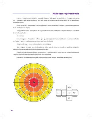40
Aspectos operacionais
A turma é inicialmente dividida em grupos de 6 alunos. Cada grupo se subdivide em 2 equipes adversárias
com 3 integrantes cada. Serão distribuídos para cada grupo um tabuleiro circular e dois dados de frações idênticos
(disponível abaixo).
O jogo inicia com 1 integrante de cada equipe frente a frente no tabuleiro. Define-se o primeiro a jogar através
de um simples“par ou ímpar”.
Este jogador irá lançar os dois dados de frações e deverá marcar com feijões as frações obtidas ou o resultado
da soma dessas frações.
Por exemplo:
Se numa jogada, o aluno obteve as faces e ,terá a opção de marcar no tabuleiro essas mesmas frações
ou a fração que é o resultado da soma dessas duas faces dos dados.
O objetivo do jogo é marcar todo o tabuleiro com os feijões.
Caso o jogador conseguir uma combinação nos dados que não possa ser marcada no tabuleiro, não poderá
realizar nenhuma marcação, perderá a vez para seu adversário.
O aluno que marcar todo o tabuleiro primeiro vence a rodada e marca 1 ponto para sua equipe. No total serão
3 disputas em razão da existência de 3 integrantes em cada equipe.
O professor poderá em seguida, gerar novas disputas com as equipes vencedoras de cada grupo.
 