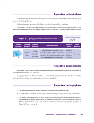Matemática e suas Tecnologias · Matemática 41
Aspectos pedagógicos
Durante a execução da atividade 1, verifique como os alunos utilizam as informações do enunciado e da figura
para a resolução dos problemas.
Auxilie os alunos que apresentam dificuldades, relembrando as definições e resultados.
Na Atividade 2, enfatize a necessidade de utilizarem os conceitos básicos, pois é importante que eles utilizem a ima-
gem conceitual que foi modificada após as aulas. Esta etapa pode estar articulada à seçãoVeja ainda no material do aluno.
Seção 4 – Operações com Números Racionais
Páginas no material do aluno
34 a 47
Tipos de
Atividades
Título da
Atividade
Material
Necessário
Descrição Sucinta
Divisão da
Turma
Tempo
Estimado
Corrida de
frações
folha de
atividades
e tesoura
Cada grupo deverá responder às duas
atividades contidas na folha de atividades
sobre soma de frações utilizando as barras
de frações para auxiliar nas operações.
turma di-
vidida em
duplas ou
em trios
20 minutos
Aspectos operacionais
Inicialmente, a turma deve ser dividida em duplas ou em trios, pois juntos terão condições de discutir sobre as
atividades e tentar soluções para as mesmas.
Cada grupo receberá uma folha de atividades na qual contém duas tarefas e 6 tiras que deverão ser recortadas
antes de iniciar os exercícios para auxiliar no desenvolvimento das soluções.
Aspectos pedagógicos
ƒƒ Estimule os alunos a efetuar cálculos segundo os procedimentos ensinados nas aulas;
ƒƒ Se as dificuldades persistirem, oriente-os a usar as tirinhas de papel como material manipulável auxiliar;
ƒƒ Para resolver a segunda situação, os alunos podem sentir um pouco de dificuldade na realizaçãodas ope-
rações necessárias. Se a opção for a resolução através de cálculos, pode haver dificuldades no cálculo do
MMC dos denominadores. Assim, auxilie os alunos mostrando que tanto nas frações de Zico quanto nas de
Zeca, o MMC será o mesmo: 12.
 