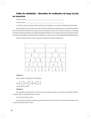 42
Folha de atividades – Questões de avaliações de larga escala
ou concurso
Nome da escola: ________________________________________________________
Nome do aluno: ________________________________________________________
A professora de uma escola da cidade vizinha fez uma atividade com os alunos chamada Corrida de Frações.
Nesta atividade, havia uma pista de corrida em linha reta desenhada no quadro branco e carrinhos de papel cola-
dos com fita adesiva na linha de início da pista. Os alunos sorteavam em uma urna 3 cartões com frações e, em seguida,
calculavam a soma dessas frações. O resultado representava a distância que o carrinho iria percorrer nessa pista desenha-
da no quadro. Para auxiliar a representação dessas distâncias, os alunos usaram as faixas de papel disponibilizadas abaixo.
Recorte as faixas abaixo e resolva as seguintes situações encontradas naquela aula.
Situação 1:
Veja as frações sorteadas por três jogadores:
Zico: Zeca: Zuca:
Quem ganhou o jogo?
Situação 2:
Dois jogadores estão jogando um contra o outro. Zico acabou de fazer seu 3º sorteio e Zeca ainda vai fazer o
seu último. Veja os resultados até esse momento:
Zico:2/4,1/3,2/1Zeca: 4/3,4/6, ...
Zeca, então, faz o sorteio e vê apenas que a fração que tirou tem o número 4 como denominador. Quais núme-
ros donumerador lhe darão a vitória?
 
