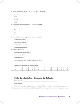 Matemática e suas Tecnologias · Matemática 45
7.	 O valor da expressão: [(4 – 3) (52
5 – 4) – 26 ] ( – 4 – 3) + 60 é:
a) – 115
b)115
c) – 235
d)235
8.	 O módulo do valor da expressão 12 – 17 + 3 . (- 1) é igual a:
a) – 8
b) – 2
c) 2
d) 8
9.	 Somando dois números negativos temos, como resultado:
a)um número positivo.
b)um número negativo.
c)não podemos somá-los.
d)nada podemos afirmar.
10.	Podemos afirmar que:
a)o simétrico do oposto de 5 é 5.
b)o oposto de –(– 5) é 5.
c)o módulo de 7 é – 7
d)o valor absoluto de (– 10)é igual ao antecessor de 10.
GABARITO DA AVALIAÇÃO DA APRENDIZAGEM
1 2 3 4 5 6 7 8 9 10
A A D C C C D A B A
Folha de atividades – Momento de Reflexão
Nome da escola: ________________________________________________________
Nome do aluno: ________________________________________________________
Neste momento, propomos que você retome as discussões feitas na unidade 2 e registre as aprendizagens mate-
máticas adquiridas com o estudo desta unidade. Para ajudá-lo nos seus registros, tente responder as questões a seguir:
 