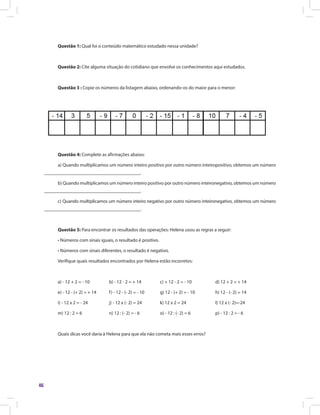 46
Questão 1: Qual foi o conteúdo matemático estudado nessa unidade?
Questão 2: Cite alguma situação do cotidiano que envolve os conhecimentos aqui estudados.
Questão 3 : Copie os números da listagem abaixo, ordenando-os do maior para o menor:
Questão 4: Complete as afirmações abaixo:
a) Quando multiplicamos um número inteiro positivo por outro número inteiropositivo, obtemos um número
________________________________________.
b) Quando multiplicamos um número inteiro positivo por outro número inteironegativo, obtemos um número
________________________________________.
c) Quando multiplicamos um número inteiro negativo por outro número inteironegativo, obtemos um número
________________________________________.
Questão 5: Para encontrar os resultados das operações: Helena usou as regras a seguir:
• Números com sinais iguais, o resultado é positivo.
• Números com sinais diferentes, o resultado é negativo.
Verifique quais resultados encontrados por Helena estão incorretos:
a) - 12 + 2 = - 10	 b) - 12 - 2 = + 14	 c) + 12 - 2 = - 10	 d) 12 + 2 = + 14
e) - 12 - (+ 2) = + 14	 f) - 12 - (- 2) = - 10	 g) 12 - (+ 2) = - 10	 h) 12 - (- 2) = 14
i) - 12 x 2 = - 24	 j) - 12 x (- 2) = 24	 k) 12 x 2 = 24	 l) 12 x (- 2)=-24
m) 12 : 2 = 6	 n) 12 : (- 2) = - 6	 o) - 12 : (- 2) = 6	 p) - 12 : 2 = - 6
Quais dicas você daria à Helena para que ela não cometa mais esses erros?
 
