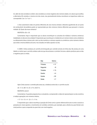 Matemática e suas Tecnologias · Matemática 49
(C), além de não considerar a ordem, não considerou os sinais negativos dos números dados. Já o aluno que escolheu
a alternativa (D) cometeu o mesmo erro dos sinais, mas possivelmente tentou reconhecer as respectivas ordens ao
corresponder 2 ao -2 e 1 ao -1.
3. Dois automóveis estão em pontos diferentes de uma mesma estrada e distantes igualmente de um posto
de combustível, tal problema pode ser representado por dois números inteiros diferentes que possuem o mesmo
módulo: 20. Quais são esses números?
RESPOSTA:+20 e -20.
Comentários: Aqui é importante que os alunos reconheçam os conceitos de módulo e números simétricos
trabalhados no decorrer da unidade. É importante que reconheçam o módulo de um número inteiro como a distância
ou afastamento desse número até o zero na reta numérica e números opostos ou simétricos como números inteiros
que estão à mesma distância do zero, mas situados em lados opostos na reta.
4. SAERJ- Cíntia conduzia um carrinho de brinquedo por controle remoto em linha reta. Ela anotou em uma
tabela os metros que o carrinho andava cada vez que ela acionava o controle. Escreveu valores positivos para as idas
e negativos para as vindas.
Após Cíntia acionar o controle pela sexta vez, a distância entre ela e o carrinho era de:
(A) -11 m. (B)11 m. (C) -27 m. (D)27 m.
RESPOSTA: Letra B
Comentários: A questão proposta leva o estudante a compreender a ideia de representação na reta numérica
e realizar operações com números inteiros.
+ 17 – 8 + 13 + 4 – 22 + 7 = 11 m.
É importante que o aluno reconheça a posição de Cíntia como o ponto referencial do zero na reta e associe as
posiçõescom sinais opostos a movimentos em sentidos contrários, por exemplo, para a direita (ou para frente) com
sinal positivo e para a esquerda (ou para trás) com sinal negativo.
 