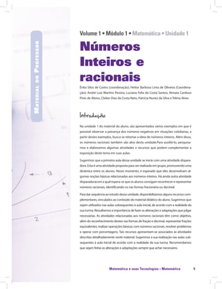 Matemática e suas Tecnologias · Matemática 5
Volume 1 • Módulo 1 • Matemática • Unidade 1
Números
Inteiros e
racionais
Érika Silos de Castro (coordenação), Heitor Barbosa Lima de Oliveira (Coordena-
ção); André Luiz Martins Pereira, Luciana Felix da Costa Santos, Renata Cardoso
Pires de Abreu, Cleber Dias da Costa Neto, Patrícia Nunes da Silva e Telma Alves
Introdução
Na unidade 1 do material do aluno, são apresentados vários exemplos em que é
possível observar a presença dos números negativos em situações cotidianas, a
partir destes exemplos, busca-se retomar a ideia de números inteiros. Além disso,
os números racionais também são alvo desta unidade.Para auxiliá-lo, pesquisa-
mos e elaboramos algumas atividades e recursos que podem complementar a
exposição deste tema em suas aulas.
Sugerimos que a primeira aula dessa unidade se inicie com uma atividade dispara-
dora. Esta é uma atividade proposta para ser realizada em grupo, promovendo uma
dinâmica entre os alunos. Nesse momento, é esperado que eles desenvolvam al-
gumas noções básicas relacionadas aos números inteiros. Há ainda outra atividade
disparadoracom a qual espera-se que os alunos consigam reconhecer e representar
números racionais, identificando-os nas formas fracionária ou decimal.
Para dar sequência ao estudo dessa unidade, disponibilizamos alguns recursos com-
plementares, vinculados ao conteúdo do material didático do aluno. Sugerimos que
sejam utilizados nas aulas subsequentes à aula inicial, de acordo com a realidade da
sua turma. Ressaltamos a importância de fazer as alterações e adaptações que julgar
necessárias. As atividades relacionadas aos números racionais têm como objetivo,
além do reconhecimento destes nas formas de fração e decimal, representar frações
equivalentes, realizar operações básicas com números racionais, resolver problemas
e operar com porcentagens. Tais recursos apresentam-se associados às atividades
descritas detalhadamente neste material. Sugerimos a sua realização nas aulas sub-
sequentes à aula inicial de acordo com a realidade da sua turma. Recomendamos
que sejam feitas as alterações e adaptações sempre que achar necessário.
MaterialdoProfessor
 