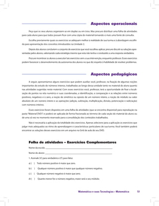 Matemática e suas Tecnologias · Matemática 51
Aspectos operacionais
Peça que os seus alunos organizem-se em duplas ou em trios. Mas procure distribuir uma folha de atividades
para cada aluno para que todos possam ficar com uma cópia do material tornando-o mais uma fonte de consulta.
Escolha previamente quais os exercícios se adéquam melhor à realidade de sua turma e à abordagem escolhi-
da para apresentação dos conceitos introduzidos na Unidade 2.
Depoisdosalunosconcluíremoconjuntodeexercíciosquevocêescolheuaplicar,procurediscutirassoluçõesapre-
sentadas pelos alunos, valorizando cada estratégia mesmo que esta não tenha o conduzido a uma resposta verdadeira.
Procure incentivar os alunos a executar tais exercícios sem a sua intervenção, enquanto professor. Esses exercícios
podem favorecer o desenvolvimento da autonomia dos alunos no que diz respeito à habilidade de resolver problemas.
Aspectos pedagógicos
A seguir, apresentamos alguns exercícios que podem auxiliar você, professor, na fixação de algumas noções
importantes do estudo de números inteiros, trabalhadas ao longo dessa unidade tanto no material do aluno quanto
nas atividades sugeridas neste material. Com esses exercícios você, professor, terá a oportunidade de fixar a locali-
zação de pontos na reta numérica e suas coordenadas, a identificação, a comparação e as relações entre números
positivos, negativos e o zero, a noção de simétrico ou oposto de um número inteiro, a noção de módulo ou valor
absoluto de um número inteiro e as operações (adição, subtração, multiplicação, divisão, potenciação e radiciação)
com números inteiros.
Esses exercícios foram dispostos em uma folha de atividades (que se encontra disponível para reprodução na
pasta “Material DVD”) e poderá ser aplicada de forma fracionada ao término de cada seção do material do aluno ou
de uma só vez no momento reservado para a consolidação dos conteúdos trabalhados.
Não é necessária a aplicação da totalidade dos exercícios. Apenas selecione para a aplicação os exercícios que
julgar mais adequados ao ritmo de aprendizagem e características particulares de sua turma. Você também poderá
encontrar as soluções desses exercícios em um arquivo no Grid de aula de seu DVD.
Folha de atividades – Exercícios Complementares
Nome da escola: ________________________________________________________
Nome do aluno: ________________________________________________________
1. Assinale (V) para verdadeiro e (F) para falso:
a) (  )  Todo número positivo é maior que zero.
b) (  )  Qualquer número positivo é maior que qualquer número negativo.
c) (  )  Qualquer número negativo é maior que zero.
d) (  )  Quanto menor for o número negativo, maior será o seu módulo.
 