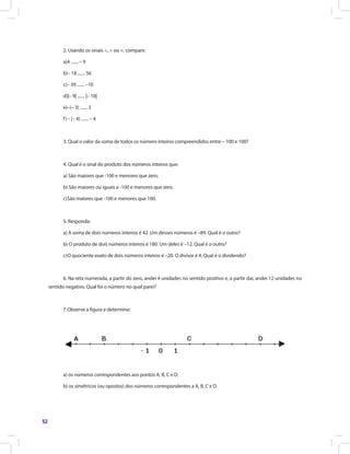 52
2. Usando os sinais <, > ou =, compare:
a)4 ....... – 9
b)– 18 ....... 56
c)– 39 ....... –10
d)|– 9| ....... |– 10|
e)–(– 3) ....... 3
f)	– (– 4) ....... – 4
3. Qual o valor da soma de todos os número inteiros compreendidos entre – 100 e 100?
4. Qual é o sinal do produto dos números inteiros que:
a) São maiores que -100 e menores que zero.
b) São maiores ou iguais a -100 e menores que zero.
c)	São maiores que -100 e menores que 100.
5. Responda:
a) A soma de dois números inteiros é 42. Um desses números é –89. Qual é o outro?
b) O produto de dois números inteiros é 180. Um deles é –12. Qual é o outro?
c)	O quociente exato de dois números inteiros é –20. O divisor é 4. Qual é o dividendo?
6. Na reta numerada, a partir do zero, andei 4 unidades no sentido positivo e, a partir daí, andei 12 unidades no
sentido negativo. Qual foi o número no qual parei?
7.	Observe a figura e determine:
a) os números correspondentes aos pontos A, B, C e D.
b) os simétricos (ou opostos) dos números correspondentes a A, B, C e D.
 