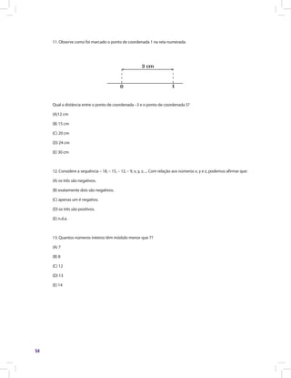 54
11. Observe como foi marcado o ponto de coordenada 1 na reta numerada:
Qual a distância entre o ponto de coordenada –3 e o ponto de coordenada 5?
(A)12 cm
(B) 15 cm
(C) 20 cm
(D) 24 cm
(E) 30 cm
12. Considere a sequência – 18, – 15, – 12, – 9, x, y, z, ... Com relação aos números x, y e z, podemos afirmar que:
(A) os três são negativos.
(B) exatamente dois são negativos.
(C) apenas um é negativo.
(D) os três são positivos.
(E) n.d.a.
13. Quantos números inteiros têm módulo menor que 7?
(A) 7
(B) 8
(C) 12
(D) 13
(E) 14
 
