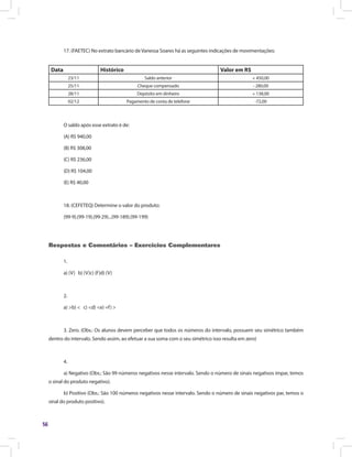 56
17. (FAETEC) No extrato bancário de Vanessa Soares há as seguintes indicações de movimentações:
Data Histórico Valor em R$
23/11 Saldo anterior + 450,00
25/11 Cheque compensado - 280,00
28/11 Depósito em dinheiro + 138,00
02/12 Pagamento de conta de telefone -72,00
O saldo após esse extrato é de:
(A) R$ 940,00
(B) R$ 308,00
(C) R$ 236,00
(D) R$ 104,00
(E) R$ 40,00
18. (CEFETEQ) Determine o valor do produto:
(99-9).(99-19).(99-29)...(99-189).(99-199)
Respostas e Comentários – Exercícios Complementares
1.
a) (V) b) (V)c) (F)d) (V)
2.
a) >b) < c) <d) <e) =f) >
3. Zero. (Obs.: Os alunos devem perceber que todos os números do intervalo, possuem seu simétrico também
dentro do intervalo. Sendo assim, ao efetuar a sua soma com o seu simétrico isso resulta em zero)
4.
a) Negativo (Obs.: São 99 números negativos nesse intervalo. Sendo o número de sinais negativos ímpar, temos
o sinal do produto negativo).
b) Positivo (Obs.: São 100 números negativos nesse intervalo. Sendo o número de sinais negativos par, temos o
sinal do produto positivo).
 