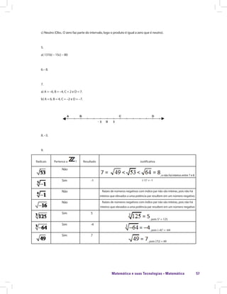 Matemática e suas Tecnologias · Matemática 57
c) Neutro (Obs.: O zero faz parte do intervalo, logo o produto é igual a zero que é neutro).
5.
a) 131b) – 15c) – 80
6.– 8.
7.
a) A = –6, B = –4, C = 2 e D = 7.
b) A = 6, B = 4, C = –2 e D = –7.
8. –3.
9.
Radicais Pertence a ? Resultado Justificativa
Não
, e não há inteiros entre 7 e 8.
Sim -1 (-1)5
= -1
Não Raízes de números negativos com índice par não são inteiras, pois não há
inteiros que elevados a uma potência par resultem em um número negativo.
Não Raízes de números negativos com índice par não são inteiras, pois não há
inteiros que elevados a uma potência par resultem em um número negativo
Sim 5
, pois 53
= 125
Sim -4
, pois (–4)3
= -64
Sim 7
, pois (7)2 = 49
 