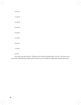 58
10. Letra C.
11. Letra D
12. Letra B.
13. Letra D.
14. Letra A.
15. Letra C.
16. Letra C.
17. Letra C.
18. Zero
(Obs.: Basta notar que o fator (99 – 99) figura entre os fatores do produto dado. Como (99 – 99) é igual a zero, e
zero quando multiplicado por qualquer número resulta em zero, o resultado da multiplicação indicada é igual a zero).
 