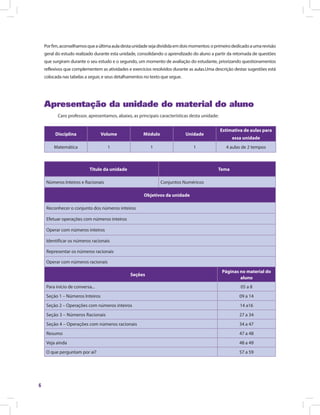 6
Porfim,aconselhamosqueaúltimaauladestaunidadesejadivididaemdoismomentos:oprimeirodedicadoaumarevisão
geral do estudo realizado durante esta unidade, consolidando o aprendizado do aluno a partir da retomada de questões
que surgiram durante o seu estudo e o segundo, um momento de avaliação do estudante, priorizando questionamentos
reflexivos que complementem as atividades e exercícios resolvidos durante as aulas.Uma descrição destas sugestões está
colocada nas tabelas a seguir, e seus detalhamentos no texto que segue.
Apresentação da unidade do material do aluno
Caro professor, apresentamos, abaixo, as principais características desta unidade:
Disciplina Volume Módulo Unidade
Estimativa de aulas para
essa unidade
Matemática 1 1 1 4 aulas de 2 tempos
Titulo da unidade Tema
Números Inteiros e Racionais Conjuntos Numéricos
Objetivos da unidade
Reconhecer o conjunto dos números inteiros
Efetuar operações com números inteiros
Operar com números inteiros
Identificar os números racionais
Representar os números racionais
Operar com números racionais
Seções
Páginas no material do
aluno
Para início de conversa... 05 a 8
Seção 1 – Números Inteiros 09 a 14
Seção 2 – Operações com números inteiros 14 a16
Seção 3 – Números Racionais 27 a 34
Seção 4 – Operações com números racionais 34 a 47
Resumo 47 a 48
Veja ainda 48 a 49
O que perguntam por aí? 57 a 59
 