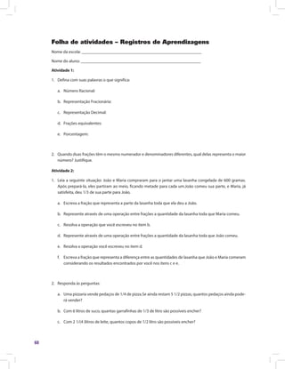 60
Folha de atividades – Registros de Aprendizagens
Nome da escola: ________________________________________________________
Nome do aluno: ________________________________________________________
Atividade 1:
1.	 Defina com suas palavras o que significa:
a.	 Número Racional:
b.	 Representação Fracionária:
c.	 Representação Decimal:
d.	 Frações equivalentes:
e.	 Porcentagem:
2.	 Quando duas frações têm o mesmo numerador e denominadores diferentes, qual delas representa o maior
número? Justifique.
Atividade 2:
1.	 Leia a seguinte situação: João e Maria compraram para o jantar uma lasanha congelada de 600 gramas.
Após prepará-la, eles partiram ao meio, ficando metade para cada um.João comeu sua parte, e Maria, já
satisfeita, deu 1/3 de sua parte para João.
a.	 Escreva a fração que representa a parte da lasanha toda que ela deu a João.
b.	 Represente através de uma operação entre frações a quantidade da lasanha toda que Maria comeu.
c.	 Resolva a operação que você escreveu no item b.
d.	 Represente através de uma operação entre frações a quantidade da lasanha toda que João comeu.
e.	 Resolva a operação você escreveu no item d.
f.	 Escreva a fração que representa a diferença entre as quantidades de lasanha que João e Maria comeram
considerando os resultados encontrados por você nos itens c e e.
2.	 Responda às perguntas:
a.	 	Uma pizzaria vende pedaços de 1/4 de pizza.Se ainda restam 5 1/2 pizzas, quantos pedaços ainda pode-
rá vender?
b.	 	Com 6 litros de suco, quantas garrafinhas de 1/3 de litro são possíveis encher?
c.	 Com 2 1/(4 )litros de leite, quantos copos de 1/2 litro são possíveis encher?
 