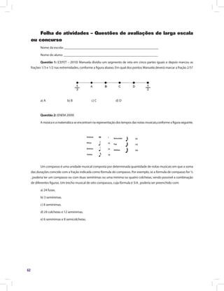 62
Folha de atividades – Questões de avaliações de larga escala
ou concurso
Nome da escola: ________________________________________________________
Nome do aluno: ________________________________________________________
Questão 1: (CEFET – 2010) Manuela dividiu um segmento de reta em cinco partes iguais e depois marcou as
frações 1/3 e 1/2 nas extremidades, conforme a figura abaixo. Em qual dos pontos Manuela deverá marcar a fração 2/5?
a) A		 b) B		 c) C		 d) D
Questão 2: (ENEM 2009)
Amúsicaeamatemáticaseencontramnarepresentaçãodostemposdasnotasmusicais,conformeafiguraseguinte.
Um compasso é uma unidade musical composta por determinada quantidade de notas musicais em que a soma
das durações coincide com a fração indicada como fórmula do compasso. Por exemplo, se a fórmula de compasso for ½
, poderia ter um compasso ou com duas semínimas ou uma mínima ou quatro colcheias, sendo possível a combinação
de diferentes figuras. Um trecho musical de oito compassos, cuja fórmula é 3/4 , poderia ser preenchido com:
a) 24 fusas.
b) 3 semínimas.
c) 8 semínimas.
d) 24 colcheias e 12 semínimas.
e) 6 semínimas e 8 semicolcheias.
 