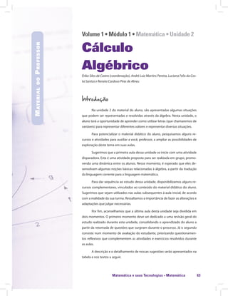 Matemática e suas Tecnologias · Matemática 63
Volume 1 • Módulo 1 • Matemática • Unidade 2
Cálculo
Algébrico
Érika Silos de Castro (coordenação), André Luiz Martins Pereira, Luciana Felix da Cos-
ta Santos e Renata Cardoso Pires de Abreu
Introdução
Na unidade 2 do material do aluno, são apresentadas algumas situações
que podem ser representadas e resolvidas através da álgebra. Nesta unidade, o
aluno terá a oportunidade de aprender como utilizar letras (que chamaremos de
variáveis) para representar diferentes valores e representar diversas situações.
Para potencializar o material didático do aluno, pesquisamos alguns re-
cursos e atividades para auxiliar a você, professor, a ampliar as possibilidades de
exploração deste tema em suas aulas.
Sugerimos que a primeira aula dessa unidade se inicie com uma atividade
disparadora. Esta é uma atividade proposta para ser realizada em grupo, promo-
vendo uma dinâmica entre os alunos. Nesse momento, é esperado que eles de-
senvolvam algumas noções básicas relacionadas à álgebra, a partir da tradução
da linguagem corrente para a linguagem matemática.
Para dar sequência ao estudo dessa unidade, disponibilizamos alguns re-
cursos complementares, vinculados ao conteúdo do material didático do aluno.
Sugerimos que sejam utilizados nas aulas subsequentes à aula inicial, de acordo
com a realidade da sua turma. Ressaltamos a importância de fazer as alterações e
adaptações que julgar necessárias.
Por fim, aconselhamos que a última aula desta unidade seja dividida em
dois momentos. O primeiro momento deve ser dedicado a uma revisão geral do
estudo realizado durante esta unidade, consolidando o aprendizado do aluno a
partir da retomada de questões que surgiram durante o processo. Já o segundo
consiste num momento de avaliação do estudante, priorizando questionamen-
tos reflexivos que complementem as atividades e exercícios resolvidos durante
as aulas.
A descrição e o detalhamento de nossas sugestões serão apresentados na
tabela e nos textos a seguir.
MaterialdoProfessor
 