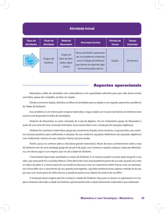 Matemática e suas Tecnologias · Matemática 69
Atividade Inicial
Tipos de
Atividades
Título da
Atividade
Material
Necessário
Descrição Sucinta
Divisão da
Turma
Tempo
Estimado
Enigma de
Diofanto
Cópias da
folha de Ativi-
dades, lápis/
caneta
Nessa atividade é apresenta-
do um problema conhecido
como“A Idade de Diofanto”
que deverá ser descrito alge-
bricamente pelos alunos
Duplas 20 minutos
Aspectos operacionais
Reproduza a folha de atividades com antecedência e em quantidade suficiente para que cada aluno receba
uma folha, apesar de o trabalho ser feito em duplas.
Divida a turma em duplas, distribua as folhas de atividades para as duplas e, em seguida, apresente o problema
da“Idade de Diofanto”.
Esse problema é um interessante enigma matemático. Segue abaixo um resumo da história de Diofanto (este
resumo está disponível na folha de atividades).
Diofanto de Alexandria, às vezes chamado de “o pai da álgebra», foi um matemático grego de Alexandria e
autor de uma série de livros chamada Aritmética. Esses textos lidam com a resolução de equações algébricas.
Diofanto foi o primeiro matemático grego que reconheceu frações como números, o que permitiu usar núme-
ros racionais positivos para coeficientes e soluções. No uso moderno, equações diofantinas são equações algébricas
com coeficientes inteiros em que soluções inteiras são procuradas.
Porém, pouco se conhece sobre a vida deste grande matemático. Muito do nosso conhecimento sobre a vida
de Diofanto vem de uma antologia grega do século V de jogos com números e quebra-cabeças criado por Metrodo-
rus. Um desses jogos é um enigma, que nos dá a idade de Diofanto:
“Caminhante! Aqui estão sepultados os restos de Diofanto. E os números podem mostrar quão longa foi a sua
vida, cuja sexta parte foi a sua bela infância.Tinha decorrido mais uma duodécima parte de sua vida, quando seu rosto
se cobriu de pelos. E a sétima parte de sua existência decorreu com um casamento estéril. Passou mais um quinqué-
nio e ficou feliz com o nascimento de seu querido primogénito, cuja bela existência durou apenas metade da de seu
pai, que com muita pena de todos desceu à sepultura quatro anos depois do enterro de seu filho.”
A resolução deste enigma permite conhecer a idade de Diofanto. Peça para os alunos se organizarem em du-
plas e tentarem descobrir a idade de Diofanto, apresentando todo o desenvolvimento matemático que realizaram.
 