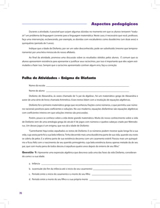 70
Aspectos pedagógicos
Durante a atividade, é possível que surjam algumas dúvidas no momento em que os alunos tentarem“tradu-
zir”um problema da linguagem corrente para a linguagem matemática. Neste caso, é necessário que você, professor,
faça uma intervenção, esclarecendo, por exemplo, as dúvidas com vocabulários como duodécimo (um doze avos) e
quinquênio (período de 5 anos).
Indique que a idade de Diofanto, por ser um valor desconhecido, pode ser substituído (mesmo que tempora-
riamente) por uma letra minúscula do nosso alfabeto.
Ao final da atividade, promova uma discussão sobre os resultados obtidos pelos alunos. É comum que os
alunos apresentem resistência para apresentar e justificar seus raciocínios, por isso é importante que eles sejam esti-
mulados a fazer isso. Sempre que o raciocínio apresentado contiver algum erro, faça a correção.
Folha de Atividades – Enigma de Diofanto
Nome da escola: ______________________________________________________________________
Nome do aluno: ______________________________________________________________________
Diofanto de Alexandria, às vezes chamado de “o pai da álgebra», foi um matemático grego de Alexandria e
autor de uma série de livros chamada Aritmética. Esses textos lidam com a resolução de equações algébricas.
Diofanto foi o primeiro matemático grego que reconheceu frações como números, o que permitiu usar núme-
ros racionais positivos para coeficientes e soluções. No uso moderno, equações diofantinas são equações algébricas
com coeficientes inteiros em que soluções inteiras são procuradas.
Porém, pouco se conhece sobre a vida deste grande matemático. Muito do nosso conhecimento sobre a vida
de Diofanto vem de uma antologia grega do século V de jogos com números e quebra-cabeças criado por Metrodo-
rus. Um desses jogos é um enigma, que nos dá a idade de Diofanto:
“Caminhante! Aqui estão sepultados os restos de Diofanto. E os números podem mostrar quão longa foi a sua
vida, cuja sexta parte foi a sua bela infância.Tinha decorrido mais uma duodécima parte de sua vida, quando seu rosto
se cobriu de pelos. E a sétima parte de sua existência decorreu com um casamento estéril. Passou mais um quinqué-
nio e ficou feliz com o nascimento de seu querido primogénito, cuja bela existência durou apenas metade da de seu
pai, que com muita pena de todos desceu à sepultura quatro anos depois do enterro de seu filho.”
Questão 1: Apresente uma expressão algébrica que descreva cada uma das fases da vida Diofanto, consideran-
do como x a sua idade.
a.	Infância ____________________________________________________________________________
b.	 Juventude (do fim da infância até o início do seu casamento) _________________________________
c.	 Período entre o início do casamento e a morte do seu filho __________________________________
d.	 Período entre a morte do seu filho e a sua própria morte ____________________________________
 