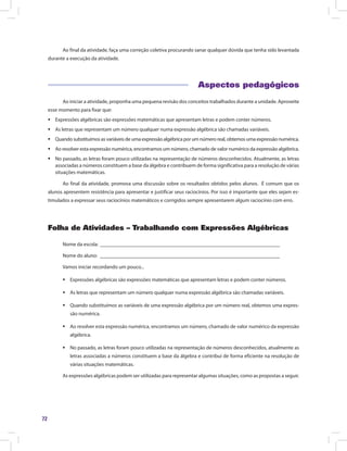 72
Ao final da atividade, faça uma correção coletiva procurando sanar qualquer dúvida que tenha sido levantada
durante a execução da atividade.
Aspectos pedagógicos
Ao iniciar a atividade, proponha uma pequena revisão dos conceitos trabalhados durante a unidade. Aproveite
esse momento para fixar que:
ƒƒ Expressões algébricas são expressões matemáticas que apresentam letras e podem conter números.
ƒƒ As letras que representam um número qualquer numa expressão algébrica são chamadas variáveis.
ƒƒ Quando substituímos as variáveis de uma expressão algébrica por um número real, obtemos uma expressão numérica.
ƒƒ Ao resolver esta expressão numérica, encontramos um número, chamado de valor numérico da expressão algébrica.
ƒƒ No passado, as letras foram pouco utilizadas na representação de números desconhecidos. Atualmente, as letras
associadas a números constituem a base da álgebra e contribuem de forma significativa para a resolução de várias
situações matemáticas.
Ao final da atividade, promova uma discussão sobre os resultados obtidos pelos alunos. É comum que os
alunos apresentem resistência para apresentar e justificar seus raciocínios. Por isso é importante que eles sejam es-
timulados a expressar seus raciocínios matemáticos e corrigidos sempre apresentarem algum raciocínio com erro.
Folha de Atividades – Trabalhando com Expressões Algébricas
Nome da escola: ______________________________________________________________________
Nome do aluno: ______________________________________________________________________
Vamos iniciar recordando um pouco...
ƒƒ Expressões algébricas são expressões matemáticas que apresentam letras e podem conter números.
ƒƒ As letras que representam um número qualquer numa expressão algébrica são chamadas variáveis.
ƒƒ Quando substituímos as variáveis de uma expressão algébrica por um número real, obtemos uma expres-
são numérica.
ƒƒ Ao resolver esta expressão numérica, encontramos um número, chamado de valor numérico da expressão
algébrica.
ƒƒ No passado, as letras foram pouco utilizadas na representação de números desconhecidos, atualmente as
letras associadas a números constituem a base da álgebra e contribui de forma eficiente na resolução de
várias situações matemáticas.
As expressões algébricas podem ser utilizadas para representar algumas situações, como as propostas a seguir.
 