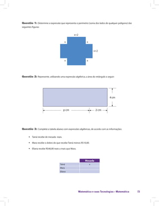 Matemática e suas Tecnologias · Matemática 73
Questão 1: Determine a expressão que representa o perímetro (soma dos lados de qualquer polígono) das
seguintes figuras:
x+2
x+2
xx
xx
Questão 2: Represente, utilizando uma expressão algébrica, a área do retângulo a seguir:
4 cm
p cm 2 cm
Questão 3: Complete a tabela abaixo com expressões algébricas, de acordo com as informações:
ƒƒ Tainá recebe de mesada reais.
ƒƒ Mara recebe o dobro do que recebe Tainá menos R$10,00.
ƒƒ Eliana recebe R$40,00 reais a mais que Mara.
Mesada
Tainá x
Mara
Eliana
 