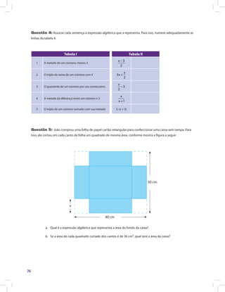 74
Questão 4: Associe cada sentença à expressão algébrica que a representa. Para isso, numere adequadamente as
linhas da tabela II.
	
Tabela I Tabela II
1 A metade de um número, menos 3
3
2
−x
2 O triplo da soma de um número com 4 3
2
+
x
x
3 O quociente de um número por seu consecutivo 3
2
−
x
4 A metade da diferença entre um número e 3
1+
x
x
5 O triplo de um número somado com sua metade 3. (x + 4)
Questão 5: João comprou uma folha de papel cartão retangular para confeccionar uma caixa sem tampa. Para
isso, ele cortou em cada canto da folha um quadrado de mesma área, conforme mostra a figura a seguir.
40 cm
x
30 cm
a.	 Qual é a expressão algébrica que representa a área do fundo da caixa?
b.	 Se a área de cada quadrado cortado dos cantos é de 36 cm², qual será a área da caixa?
 