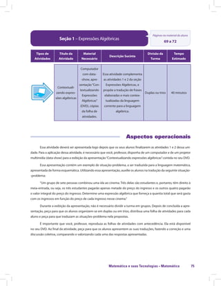 Matemática e suas Tecnologias · Matemática 75
Seção 1 – Expressões Algébricas
Páginas no material do aluno
69 a 72
Tipos de
Atividades
Título da
Atividade
Material
Necessário
Descrição Sucinta
Divisão da
Turma
Tempo
Estimado
Contextuali-
zando expres-
sões algébricas
Computador
com data-
-show, apre-
sentação“Con-
textualizando
Expressões
Algébricas”
(DVD), cópias
da folha de
atividades.
Essa atividade complementa
as atividades 1 e 2 da seção
Expressões Algébricas, e
propõe a tradução de frases
elaboradas e mais contex-
tualizadas da linguagem
corrente para a linguagem
algébrica.
Duplas ou trios 40 minutos
Aspectos operacionais
Essa atividade deverá ser apresentada logo depois que os seus alunos finalizarem as atividades 1 e 2 dessa uni-
dade. Para a aplicação dessa atividade, é necessário que você, professor, disponha de um computador e de um projetor
multimídia (data-show) para a exibição da apresentação“Contextualizando expressões algébricas”contida no seu DVD.
Essa apresentação contém um exemplo de situação-problema, a ser traduzida para a linguagem matemática,
apresentada de forma esquemática. Utilizando essa apresentação, auxilie os alunos na tradução da seguinte situação-
-problema:
“Um grupo de sete pessoas combinou uma ida ao cinema. Três delas são estudantes e, portanto, têm direito à
meia-entrada, ou seja, os três estudantes pagarão apenas metade do preço do ingresso e os outros quatro pagarão
o valor integral do preço do ingresso. Determine uma expressão algébrica que forneça a quantia total que será gasta
com os ingressos em função do preço de cada ingresso nesse cinema.”
Durante a exibição da apresentação, não é necessário dividir a turma em grupos. Depois de concluída a apre-
sentação, peça para que os alunos organizem-se em duplas ou em trios, distribua uma folha de atividades para cada
aluno e peça para que traduzam as situações-problema nela propostas.
É importante que você, professor, reproduza as folhas de atividades com antecedência. Ela está disponível
no seu DVD. Ao final da atividade, peça para que os alunos apresentem as suas traduções, fazendo a correção e uma
discussão coletiva, comparando e valorizando cada uma das respostas apresentadas.
 