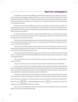76
Aspectos pedagógicos
Na atividade 1 da seção Expressões Algébricas são apresentadas algumas frases que utilizam termos que nos
remetem diretamente à linguagem simbólica matemática, sem maiores interpretações do texto dado. Por exemplo,
as expressões“oitava parte”,“diferença”ou“triplo”, nos remetem diretamente ao resultado da divisão por 8, ao resulta-
do de uma subtração ou ao resultado de uma multiplicação por 3, respectivamente, porque essas expressões foram
assim definidas previamente.
No entanto, a maior parte dos problemas com os quais nos deparamos no nosso dia a dia, como aquele apre-
sentado logo no início dessa unidade (a possibilidade de compra de artigos em uma feira livre dispondo de uma
determinada quantia em dinheiro), não se apresentam de forma tão direta ou contendo apenas as expressões do tipo
das que observamos na atividade 1.
Na verdade, quando tentamos traduzir um determinado problema cotidiano usando linguagem matemática,
primeiro tentamos interpretá-lo a partir de frases como as apresentadas na atividade 1, para então descrevê-lo pela
linguagem puramente simbólica matemática.
Dessa forma, nessa atividade propomos algumas situações problema que devem ser interpretadas a partir de
frases do mesmo tipo das propostas pela atividade 1. Essas frases serão então traduzidas para a linguagem matemá-
tica por meio de expressões algébricas.
A primeira situação problema deverá ser apresentada por você como um exemplo para auxiliar os alunos na
compreensão da proposta da atividade. Explore ao máximo a primeira situação-problema para que seja sanado o
maior número possível de dúvidas que possam surgir.
Durante a apresentação, você pode fazer perguntas do tipo:“Conhecemos o valor do preço do ingresso?”,“Qual
pode ser o valor desse ingresso? Então ele podeVARIAR?”para mostrar que a grandeza“preço do ingresso”é a variável
nessa situação-problema.
Deixe claro que a letra x não passa de uma escolha e que qualquer outra letra poderia ser escolhida para re-
presentar a variável.
Lembre aos seus alunos que uma soma de parcelas iguais pode ser representada por uma multiplicação.
Lembre-se de que esse processo de tradução de problemas em linguagem corrente para linguagem algébrica
exige certa habilidade de interpretação de textos e abstração que podem não ter sido bem desenvolvidos pelos seus
alunos até o momento. Dessa forma, aproveite esse primeiro problema para auxiliar seus alunos no desenvolvimento
dessas habilidades e esteja atento para que todos estejam acompanhando.
Você deverá encorajá-los a fazer as demais traduções em duplas, mas deve procurar transitar entre as carteiras,
nesse momento, para observar e fazer algumas intervenções, caso seja necessário. Geralmente os alunos confundem
quando invertemos as expressões. Por exemplo, verifique como eles representam as expressões“o quadrado da me-
tade de um número”
2
2
  
     
x
e“a metade do quadrado de um número”
2
2
 
 
 
x
. Se necessário, faça com eles outros
exemplos desse tipo para que eles percebam essa sutileza.
Espera-se que essa atividade possa auxiliar o seu aluno a desenvolver a habilidade de construir uma expressão
algébrica a partir de uma situação-problema dada.
 