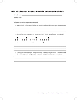 Matemática e suas Tecnologias · Matemática 77
Folha de Atividades – Contextualizando Expressões Algébricas
Nome da escola: ______________________________________________________________________
Nome do aluno: ______________________________________________________________________
Represente por meio de uma expressão algébrica:
a.	 O perímetro de um retângulo no qual um dos lados tem o dobro do tamanho do outro mais uma unidade.
___________________________________________________________________________________________
___________________________________________________________________________________________
___________________________________________________________________________________________
b.	 O número de bolinhas que estariam contidas na n-ésima posição da sequência de figuras a seguir:
	 1º 2º 3º 4º 	
___________________________________________________________________________________________
___________________________________________________________________________________________
___________________________________________________________________________________________
c.	 O IMC de uma pessoa qualquer, sabendo que o IMC, ou índice de massa corporal, é o resultado obtido
ao se dividir o peso, em quilogramas, de uma pessoa pelo quadrado de sua altura, em metros).
___________________________________________________________________________________________
___________________________________________________________________________________________
___________________________________________________________________________________________
 