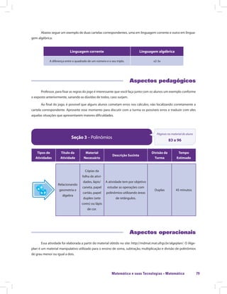 Matemática e suas Tecnologias · Matemática 79
Abaixo segue um exemplo de duas cartelas correspondentes, uma em linguagem corrente e outra em lingua-
gem algébrica:
Linguagem corrente Linguagem algébrica
A diferença entre o quadrado de um número e o seu triplo. x2-3x
Aspectos pedagógicos
Professor, para fixar as regras do jogo é interessante que você faça junto com os alunos um exemplo conforme
o exposto anteriormente, sanando as dúvidas de todos, caso surjam.
Ao final do jogo, é possível que alguns alunos cometam erros nos cálculos, não localizando corretamente a
cartela correspondente. Aproveite esse momento para discutir com a turma os possíveis erros e traduzir com eles
aquelas situações que apresentarem maiores dificuldades.
Seção 3 – Polinômios
Páginas no material do aluno
83 a 96
Tipos de
Atividades
Título da
Atividade
Material
Necessário
Descrição Sucinta
Divisão da
Turma
Tempo
Estimado
Relacionando
geometria e
álgebra
Cópias da
folha de ativi-
dades, lápis/
caneta, papel
cartão, papel
duplex (sete
cores) ou lápis
de cor.
A atividade tem por objetivo
estudar as operações com
polinômios utilizando áreas
de retângulos.
Duplas 45 minutos
Aspectos operacionais
Essa atividade foi elaborada a partir do material obtido no site: http://mdmat.mat.ufrgs.br/algeplan/. O Alge-
plan é um material manipulativo utilizado para o ensino de soma, subtração, multiplicação e divisão de polinômios
de grau menor ou igual a dois.
 