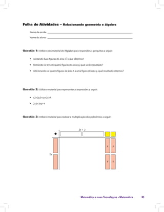 Matemática e suas Tecnologias · Matemática 83
Folha de Atividades – Relacionando geometria e álgebra
Nome da escola: ______________________________________________________________________
Nome do aluno: ______________________________________________________________________
Questão 1: Utilize o seu material do Algeplan para responder as perguntas a seguir:
ƒƒ Juntando duas figuras de área x², o que obtemos?
ƒƒ Retirando-se três de quatro figuras de área xy, qual será o resultado?
ƒƒ Adicionando-se quatro figuras de área 1 a uma figura de área y, qual resultado obtemos?
Questão 2: Utilize o material para representar as expressões a seguir:
ƒƒ x2+2y2+xy+2x+4
ƒƒ 2x2+3xy+4
Questão 3: Utilize o material para realizar a multiplicação dos polinômios a seguir:
2y
y
y
y
y
2x + 2
 