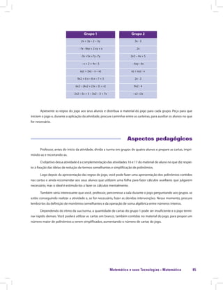Matemática e suas Tecnologias · Matemática 85
Grupo 1 Grupo 2
2x + 3y – 2 – 3y 3x - 3
- 7x - 8xy + 2 xy + x 2x
-3x +5x +7y -7y 2x2 – 4x + 5
- x + 2 + 4x - 5 - 6xy - 6x
xyz + 2xz – x – xz xz + xyz - x
9x2 + 6 x – 6 x – 7 + 3 2x - 2
6x2 – [4x2 + (3x – 5) + x] 9x2 - 4
2x2 – 5x + 3 – 3x2 – 3 + 7x - x2 +2x
Apresente as regras do jogo aos seus alunos e distribua o material do jogo para cada grupo. Peça para que
iniciem o jogo e, durante a aplicação da atividade, procure caminhar entre as carteiras, para auxiliar os alunos no que
for necessário.
Aspectos pedagógicos
Professor, antes do início da atividade, divida a turma em grupos de quatro alunos e prepare as cartas, impri-
mindo-as e recortando-as.
O objetivo dessa atividade é a complementação das atividades 16 e 17 do material do aluno no que diz respei-
to à fixação das ideias de redução de termos semelhantes e simplificação de polinômios.
Logo depois da apresentação das regras do jogo, você pode fazer uma apresentação dos polinômios contidos
nas cartas e ainda recomendar aos seus alunos que utilizem uma folha para fazer cálculos auxiliares que julgarem
necessário, mas o ideal é estimulá-los a fazer os cálculos mentalmente.
Também seria interessante que você, professor, percorresse a sala durante o jogo perguntando aos grupos se
estão conseguindo realizar a atividade e, se for necessário, fazer as devidas intervenções. Nesse momento, procure
lembrá-los da definição de monômios semelhantes e da operação de soma algébrica entre números inteiros.
Dependendo do ritmo da sua turma, a quantidade de cartas do grupo 1 pode ser insuficiente e o jogo termi-
nar rápido demais. Você poderá utilizar as cartas em branco, também contidas no material do jogo, para propor um
número maior de polinômios a serem simplificados, aumentando o número de cartas do jogo.
 