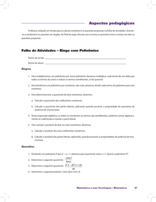 Matemática e suas Tecnologias · Matemática 87
Aspectos pedagógicos
Professor, estipule um tempo para os alunos resolverem as questões propostas na folha de atividades. Oriente-
-os a resolverem as questões em duplas. Ao final do jogo, discuta com a turma os possíveis erros e corrija com eles as
questões propostas.
Folha de Atividades – Bingo com Polinômios
Nome da escola: ______________________________________________________________________
Nome do aluno: ______________________________________________________________________
Regras
1.	 Para multiplicarmos um polinômio por outro polinômio, devemos multiplicar cada termo de um deles por
todos os termos do outro e reduzir os termos semelhantes, se for possível.
2.	 Para dividirmos um polinômio por monômio, não-nulo, devemos dividir cada termo do polinômio por esse
monômio.
3.	 Para determinarmos o quociente de dois monômios, devemos:
a.	 Calcular o quociente dos coeficientes numéricos;
b.	 Calcular o quociente das partes laterais, aplicando quando possível, a propriedade do quociente de
potência de mesma base;
4.	 Numa expressão algébrica, se todos os monômios ou termos são semelhantes, podemos somar algebrica-
mente os coeficientes e manter a parte literal;
5.	 Para calcular o produto de dois ou mais monômios, devemos:
a.	 Calcular o produto dos seus coeficientes numéricos;
b.	 Calcular o produto das partes literais, aplicando, quando possível, as propriedades de potência de mes-
ma base.
Questões
1.	 Dividindo um polinômio P por a2
– a + 1, obtemos para quociente exato a +1. Qual é o polinômio P?
2.	 Determine o seguinte quociente:
2
2
4
− mn
mn
3.	 Determine o seguinte quociente:
3 2
2− +a x a x ax
ax
4.	 Determine o seguinte produto: (-kx)(-2kx)(-5x)(+3)
 