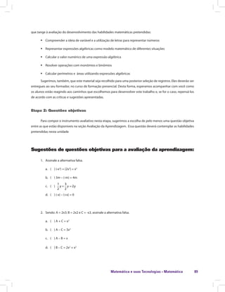 Matemática e suas Tecnologias · Matemática 89
que tange à avaliação do desenvolvimento das habilidades matemáticas pretendidas:
ƒƒ Compreender a ideia de variável e a utilização de letras para representar números
ƒƒ Representar expressões algébricas como modelo matemático de diferentes situações
ƒƒ Calcular o valor numérico de uma expressão algébrica
ƒƒ Resolver operações com monômios e binômios
ƒƒ Calcular perímetros e áreas utilizando expressões algébricas
Sugerimos, também, que este material seja recolhido para uma posterior seleção de registros. Eles deverão ser
entregues ao seu formador, no curso de formação presencial. Desta forma, esperamos acompanhar com você como
os alunos estão reagindo aos caminhos que escolhemos para desenvolver este trabalho e, se for o caso, repensá-los
de acordo com as críticas e sugestões apresentadas.
Etapa 2: Questões objetivas
Para compor o instrumento avaliativo nesta etapa, sugerimos a escolha de pelo menos uma questão objetiva
entre as que estão disponíveis na seção Avaliação da Aprendizagem. Essa questão deverá contemplar as habilidades
pretendidas nesta unidade
Sugestões de questões objetivas para a avaliação da aprendizagem:
1.	 Assinale a alternativa falsa.
a.	 ( ) (-x2
) + (2x2
) = x2
b.	 ( ) 3m – (-m) = 4m
c.	 ( )
1 3
2
2 2
+ =y y y
d.	 ( ) (-x) – (+x) = 0
2.	 Sendo: A = 2x3; B = 2x2 e C = -x3, assinale a alternativa falsa.
a.	 ( ) A + C = x3
b.	 ( ) A – C = 3x3
c.	 ( ) A – B = x
d.	 ( ) B – C = 2x2
+ x3
 