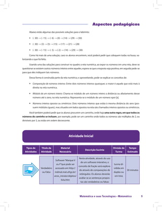 Matemática e suas Tecnologias · Matemática 9
Aspectos pedagógicos
Abaixo estão algumas das possíveis soluções para o labirinto:
ƒƒ (- 30) → (- 15) → (- 6) → (0) → (14) → (29) → (30)
ƒƒ (- 30) → (3) → (5) → (15) → (17) → (21) → (28)
ƒƒ (- 30) → (- 15) → (- 5) → (-2) → (14) → (29) → (30)
Como há mais de uma solução, caso os alunos encontrem, você poderá pedir que coloquem todas na lousa, va-
lorizando o que foi feito.
Usando uma das soluções para construir no quadro a reta numérica, ao expor os números em uma reta, deve-se
questionar se existem outros números inteiros entre aqueles, espera-se que a resposta seja positiva, em seguida pede-se
para que eles indiquem tais números.
Dessa forma é construída parte da reta numérica, e aproveitando, pode-se explicar os conceitos de:
ƒƒ Comparação de números inteiros: Entre dois números inteiros quaisquer, o maior é aquele que está mais à
direita na reta numérica.
ƒƒ Módulo de um número inteiro: Chama-se módulo de um número inteiro a distância ou afastamento desse
número até o zero, na reta numérica. Representa-se o módulo de um número xpor |x|.
ƒƒ Números inteiros opostos ou simétricos: Dois números inteiros que estão à mesma distância do zero (pos-
suem módulos iguais), mas situados em lados opostos na reta são chamados inteiros opostos ou simétricos.
Você também poderá pedir que os alunos procurem um caminho, onde haja uma outra regra, em que todos os
números do caminho se incluam, por exemplo, pode ser um caminho onde todos os números são múltiplos de 2, ou
divisíveis por 3, ou estão em ordem decrescente.
Atividade Inicial
Tipos de
Atividades
Título da
Atividade
Material
Necessário
Descrição Sucinta
Divisão da
Turma
Tempo
Estimado
Verdadeiro
ou Falso
Software“Marque V
ou F”que pode ser
acessado em http://
mdmat.mat.ufrgs.br/
anos_iniciais/objetos/
lista.htm
Nesta atividade, através do uso
de um software interativo, o
conceito de fração será explora-
do através de comparações de
retângulos. Os alunos deverão
avaliar se as sentenças propos-
tas são verdadeiras ou falsas
turma di-
vidida em
duplas ou
em trios
30 minutos
 