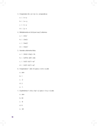 90
3.	 A expressão -2(x + y) + 2y + (x – y) equivale as:
a.	 ( ) x + y
b.	 ( ) -x – y
c.	 ( ) x – y
d.	 ( ) y – x
4.	 Multiplicando-se (-5x2
y) por (-axy-2
), obtemos:
a.	 ( ) 5x3
y-1
b.	 ( ) 5ax3
y-1
c.	 ( ) 5ax3
y3
d.	 ( ) 5ax3
y-3
5.	 Assinale a alternativa falsa:
a.	 ( ) (6x2
y) : (-2xy) = -3x
b.	 ( ) (a2
b3
x) : (ab2
) = abx
c.	 ( ) (x4
y2
) : (x3
y-2
) = xy0
d.	 ( ) (x4
y2
) : (x3
y-2
) = xy4
6.	 A expressão a2
– 2ab + b2
, para a = 2 e b = 2, vale:
a.	zero
b.	1
c.	-2
d.	2
e.	-1
7.	 O polinômio x3
+ 3x2
y + 3xy2
+ y3
, para x = 5 e y = -3, vale:
a.	zero
b.	64
c.	-8
d.	8
e.	-64
 