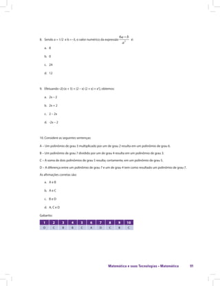 Matemática e suas Tecnologias · Matemática 91
8.	 Sendo a = 1/2 e b = -3, o valor numérico da expressão 2
6a b
a
−
é:
a.	8
b.	0
c.	24
d.	12
9.	Efetuando -2[-(x + 5) + (2 – x) (2 + x) + x2
], obtemos:
a.	 2x – 2
b.	 2x + 2
c.	 2 – 2x
d.	 -2x – 2
10.	Considere as seguintes sentenças:
A – Um polinômio de grau 3 multiplicado por um de grau 2 resulta em um polinômio de grau 6.
B – Um polinômio de grau 7 dividido por um de grau 4 resulta em um polinômio de grau 3.
C – A soma de dois polinômios de grau 5 resulta, certamente, em um polinômio de grau 5.
D – A diferença entre um polinômio de grau 7 e um de grau 4 tem como resultado um polinômio de grau 7.
As afirmações corretas são:
a.	 A e B
b.	 A e C
c.	 B e D
d.	 A, C e D
Gabarito:
1 2 3 4 5 6 7 8 9 10
D C B B C A D C B C
 