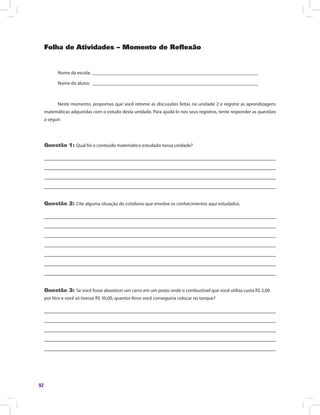 92
Folha de Atividades – Momento de Reflexão
Nome da escola: ______________________________________________________________________
Nome do aluno: ______________________________________________________________________
Neste momento, propomos que você retome as discussões feitas na unidade 2 e registre as aprendizagens
matemáticas adquiridas com o estudo desta unidade. Para ajudá-lo nos seus registros, tente responder as questões
a seguir:
Questão 1: Qual foi o conteúdo matemático estudado nessa unidade?
Questão 2: Cite alguma situação do cotidiano que envolve os conhecimentos aqui estudados.
Questão 3: Se você fosse abastecer um carro em um posto onde o combustível que você utiliza custa R$ 2,00
por litro e você só tivesse R$ 30,00, quantos litros você conseguiria colocar no tanque?
 