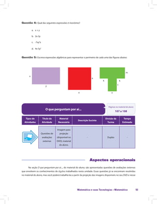 Matemática e suas Tecnologias · Matemática 93
Questão 4: Qual das seguintes expressões é monômio?
a.	 x + y
b.	2x-3y
c.	-7xy2
z
d.	4x-5y2
Questão 5: Escreva expressões algébricas para representar o perímetro de cada uma das figuras abaixo:
x
y
a
a
x
k
t
m
k
O que perguntam por aí...
Páginas no material do aluno
107 a 108
Tipos de
Atividades
Título da
Atividade
Material
Necessário
Descrição Sucinta
Divisão da
Turma
Tempo
Estimado
Questões de
avaliações
externas
Imagem para
projeção
(disponível no
DVD); material
do aluno.
- Duplas -
Aspectos operacionais
Na seção O que perguntam por aí..., do material do aluno, são apresentadas questões de avaliações externas
que envolvem os conhecimentos de álgebra trabalhados nesta unidade. Essas questões já se encontram resolvidas
no material do aluno, mas você poderá trabalhá-las a partir da projeção das imagens disponíveis no seu DVD e nesse
 